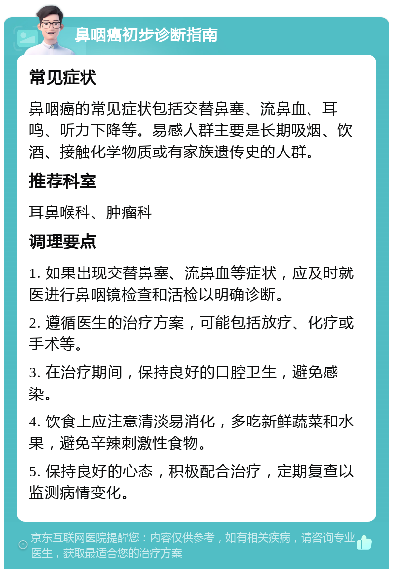 鼻咽癌初步诊断指南 常见症状 鼻咽癌的常见症状包括交替鼻塞、流鼻血、耳鸣、听力下降等。易感人群主要是长期吸烟、饮酒、接触化学物质或有家族遗传史的人群。 推荐科室 耳鼻喉科、肿瘤科 调理要点 1. 如果出现交替鼻塞、流鼻血等症状，应及时就医进行鼻咽镜检查和活检以明确诊断。 2. 遵循医生的治疗方案，可能包括放疗、化疗或手术等。 3. 在治疗期间，保持良好的口腔卫生，避免感染。 4. 饮食上应注意清淡易消化，多吃新鲜蔬菜和水果，避免辛辣刺激性食物。 5. 保持良好的心态，积极配合治疗，定期复查以监测病情变化。