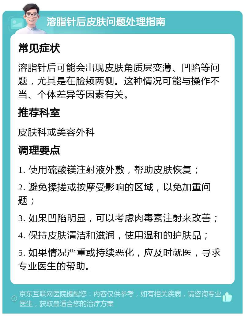 溶脂针后皮肤问题处理指南 常见症状 溶脂针后可能会出现皮肤角质层变薄、凹陷等问题，尤其是在脸颊两侧。这种情况可能与操作不当、个体差异等因素有关。 推荐科室 皮肤科或美容外科 调理要点 1. 使用硫酸镁注射液外敷，帮助皮肤恢复； 2. 避免揉搓或按摩受影响的区域，以免加重问题； 3. 如果凹陷明显，可以考虑肉毒素注射来改善； 4. 保持皮肤清洁和滋润，使用温和的护肤品； 5. 如果情况严重或持续恶化，应及时就医，寻求专业医生的帮助。