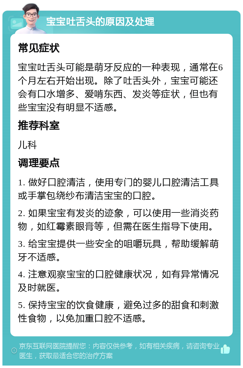 宝宝吐舌头的原因及处理 常见症状 宝宝吐舌头可能是萌牙反应的一种表现，通常在6个月左右开始出现。除了吐舌头外，宝宝可能还会有口水增多、爱啃东西、发炎等症状，但也有些宝宝没有明显不适感。 推荐科室 儿科 调理要点 1. 做好口腔清洁，使用专门的婴儿口腔清洁工具或手掌包绕纱布清洁宝宝的口腔。 2. 如果宝宝有发炎的迹象，可以使用一些消炎药物，如红霉素眼膏等，但需在医生指导下使用。 3. 给宝宝提供一些安全的咀嚼玩具，帮助缓解萌牙不适感。 4. 注意观察宝宝的口腔健康状况，如有异常情况及时就医。 5. 保持宝宝的饮食健康，避免过多的甜食和刺激性食物，以免加重口腔不适感。