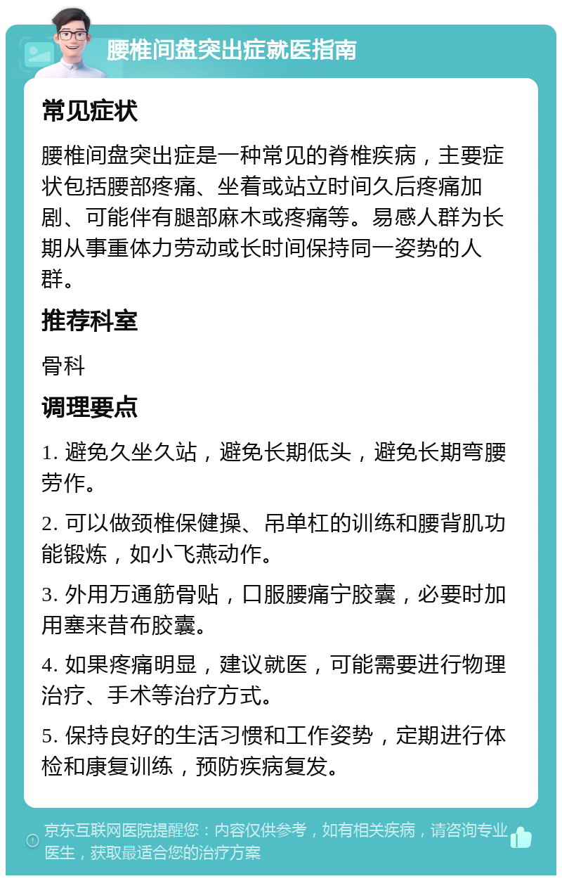 腰椎间盘突出症就医指南 常见症状 腰椎间盘突出症是一种常见的脊椎疾病，主要症状包括腰部疼痛、坐着或站立时间久后疼痛加剧、可能伴有腿部麻木或疼痛等。易感人群为长期从事重体力劳动或长时间保持同一姿势的人群。 推荐科室 骨科 调理要点 1. 避免久坐久站，避免长期低头，避免长期弯腰劳作。 2. 可以做颈椎保健操、吊单杠的训练和腰背肌功能锻炼，如小飞燕动作。 3. 外用万通筋骨贴，口服腰痛宁胶囊，必要时加用塞来昔布胶囊。 4. 如果疼痛明显，建议就医，可能需要进行物理治疗、手术等治疗方式。 5. 保持良好的生活习惯和工作姿势，定期进行体检和康复训练，预防疾病复发。