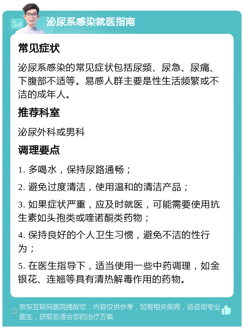 泌尿系感染就医指南 常见症状 泌尿系感染的常见症状包括尿频、尿急、尿痛、下腹部不适等。易感人群主要是性生活频繁或不洁的成年人。 推荐科室 泌尿外科或男科 调理要点 1. 多喝水，保持尿路通畅； 2. 避免过度清洁，使用温和的清洁产品； 3. 如果症状严重，应及时就医，可能需要使用抗生素如头孢类或喹诺酮类药物； 4. 保持良好的个人卫生习惯，避免不洁的性行为； 5. 在医生指导下，适当使用一些中药调理，如金银花、连翘等具有清热解毒作用的药物。