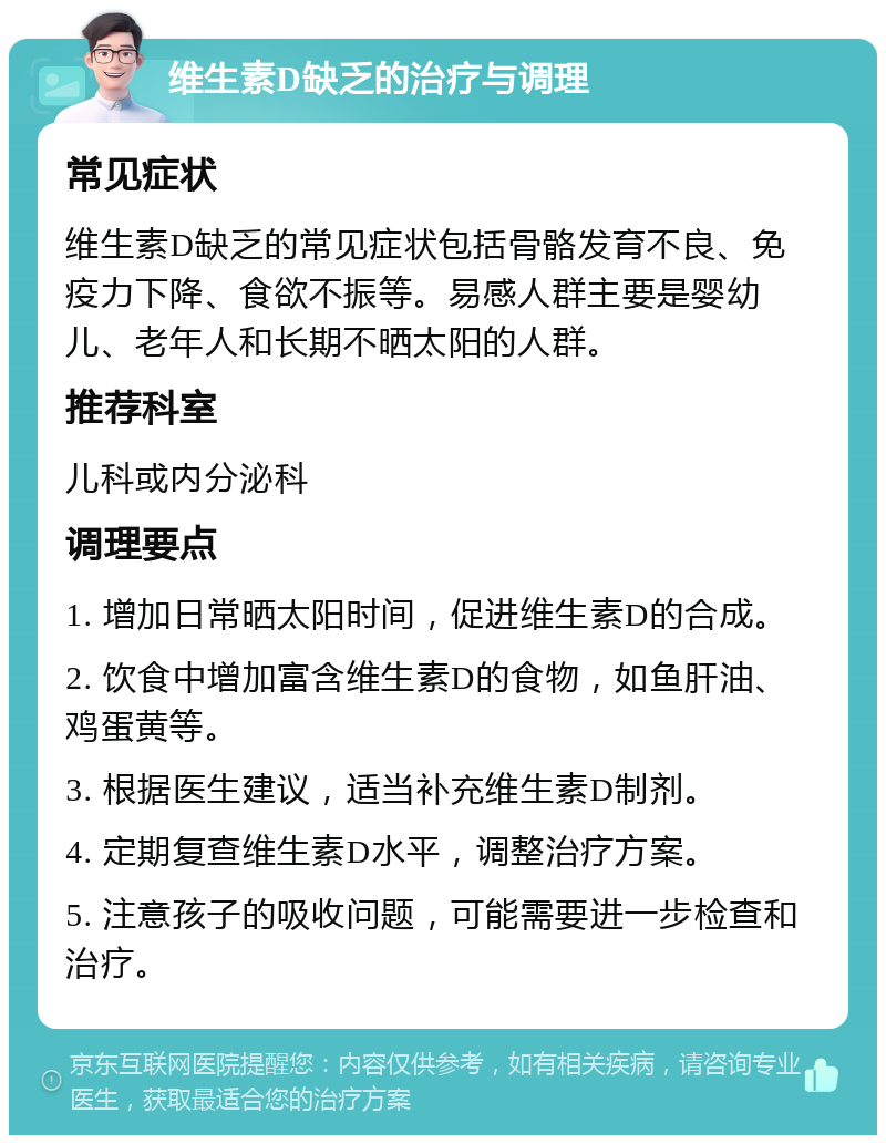 维生素D缺乏的治疗与调理 常见症状 维生素D缺乏的常见症状包括骨骼发育不良、免疫力下降、食欲不振等。易感人群主要是婴幼儿、老年人和长期不晒太阳的人群。 推荐科室 儿科或内分泌科 调理要点 1. 增加日常晒太阳时间，促进维生素D的合成。 2. 饮食中增加富含维生素D的食物，如鱼肝油、鸡蛋黄等。 3. 根据医生建议，适当补充维生素D制剂。 4. 定期复查维生素D水平，调整治疗方案。 5. 注意孩子的吸收问题，可能需要进一步检查和治疗。