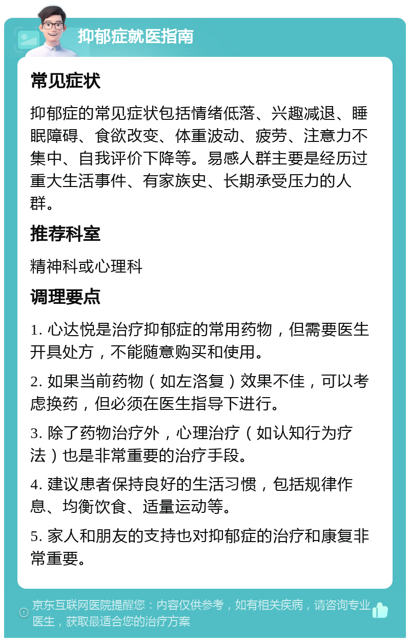 抑郁症就医指南 常见症状 抑郁症的常见症状包括情绪低落、兴趣减退、睡眠障碍、食欲改变、体重波动、疲劳、注意力不集中、自我评价下降等。易感人群主要是经历过重大生活事件、有家族史、长期承受压力的人群。 推荐科室 精神科或心理科 调理要点 1. 心达悦是治疗抑郁症的常用药物，但需要医生开具处方，不能随意购买和使用。 2. 如果当前药物（如左洛复）效果不佳，可以考虑换药，但必须在医生指导下进行。 3. 除了药物治疗外，心理治疗（如认知行为疗法）也是非常重要的治疗手段。 4. 建议患者保持良好的生活习惯，包括规律作息、均衡饮食、适量运动等。 5. 家人和朋友的支持也对抑郁症的治疗和康复非常重要。