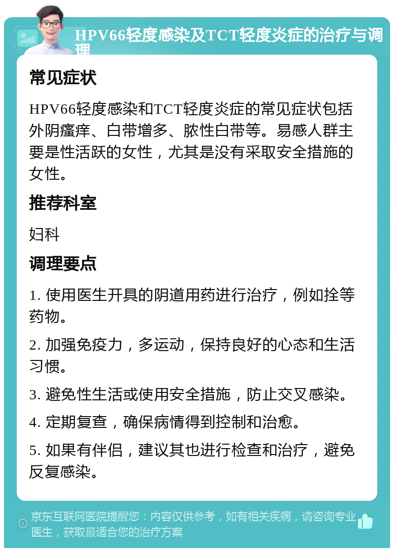 HPV66轻度感染及TCT轻度炎症的治疗与调理 常见症状 HPV66轻度感染和TCT轻度炎症的常见症状包括外阴瘙痒、白带增多、脓性白带等。易感人群主要是性活跃的女性，尤其是没有采取安全措施的女性。 推荐科室 妇科 调理要点 1. 使用医生开具的阴道用药进行治疗，例如拴等药物。 2. 加强免疫力，多运动，保持良好的心态和生活习惯。 3. 避免性生活或使用安全措施，防止交叉感染。 4. 定期复查，确保病情得到控制和治愈。 5. 如果有伴侣，建议其也进行检查和治疗，避免反复感染。