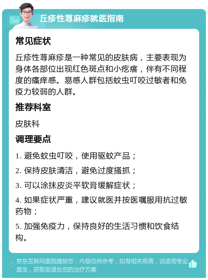 丘疹性荨麻疹就医指南 常见症状 丘疹性荨麻疹是一种常见的皮肤病，主要表现为身体各部位出现红色斑点和小疙瘩，伴有不同程度的瘙痒感。易感人群包括蚊虫叮咬过敏者和免疫力较弱的人群。 推荐科室 皮肤科 调理要点 1. 避免蚊虫叮咬，使用驱蚊产品； 2. 保持皮肤清洁，避免过度搔抓； 3. 可以涂抹皮炎平软膏缓解症状； 4. 如果症状严重，建议就医并按医嘱服用抗过敏药物； 5. 加强免疫力，保持良好的生活习惯和饮食结构。