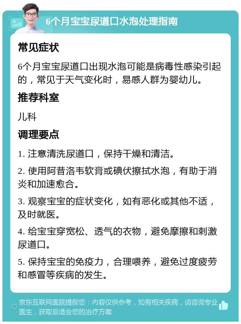 6个月宝宝尿道口水泡处理指南 常见症状 6个月宝宝尿道口出现水泡可能是病毒性感染引起的，常见于天气变化时，易感人群为婴幼儿。 推荐科室 儿科 调理要点 1. 注意清洗尿道口，保持干燥和清洁。 2. 使用阿昔洛韦软膏或碘伏擦拭水泡，有助于消炎和加速愈合。 3. 观察宝宝的症状变化，如有恶化或其他不适，及时就医。 4. 给宝宝穿宽松、透气的衣物，避免摩擦和刺激尿道口。 5. 保持宝宝的免疫力，合理喂养，避免过度疲劳和感冒等疾病的发生。