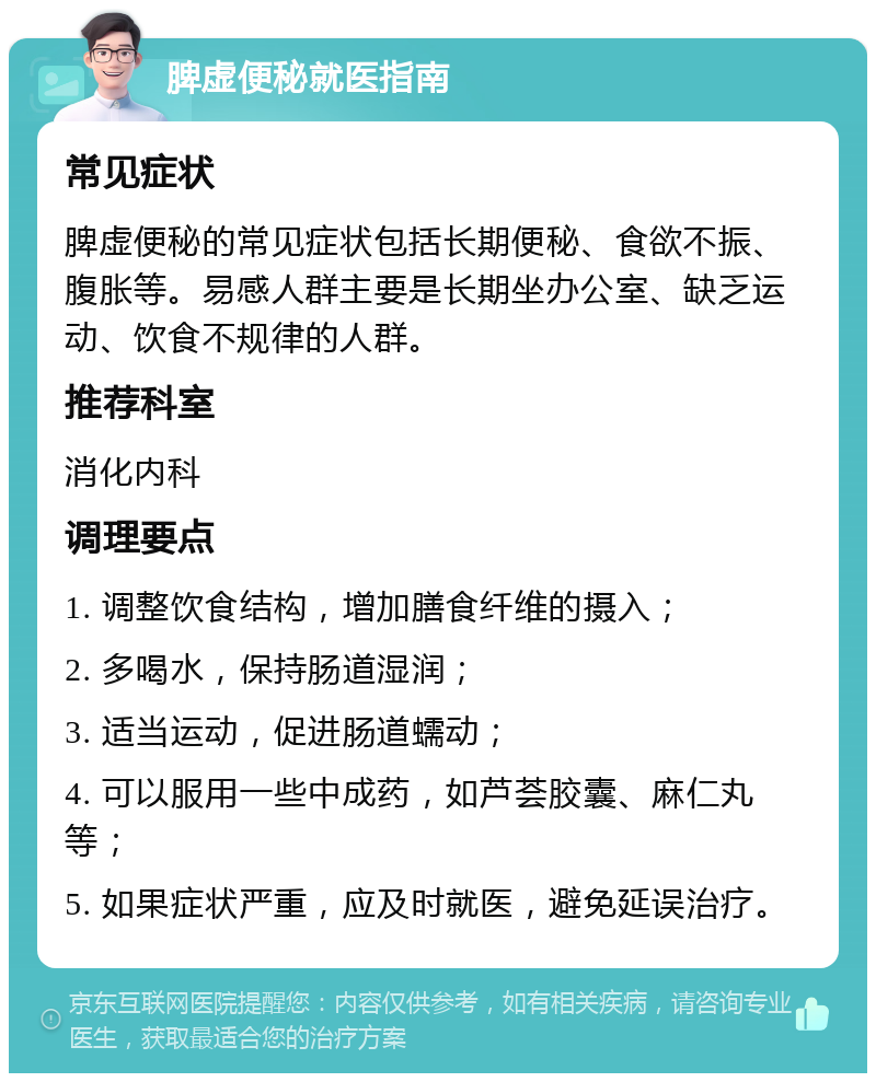 脾虚便秘就医指南 常见症状 脾虚便秘的常见症状包括长期便秘、食欲不振、腹胀等。易感人群主要是长期坐办公室、缺乏运动、饮食不规律的人群。 推荐科室 消化内科 调理要点 1. 调整饮食结构，增加膳食纤维的摄入； 2. 多喝水，保持肠道湿润； 3. 适当运动，促进肠道蠕动； 4. 可以服用一些中成药，如芦荟胶囊、麻仁丸等； 5. 如果症状严重，应及时就医，避免延误治疗。