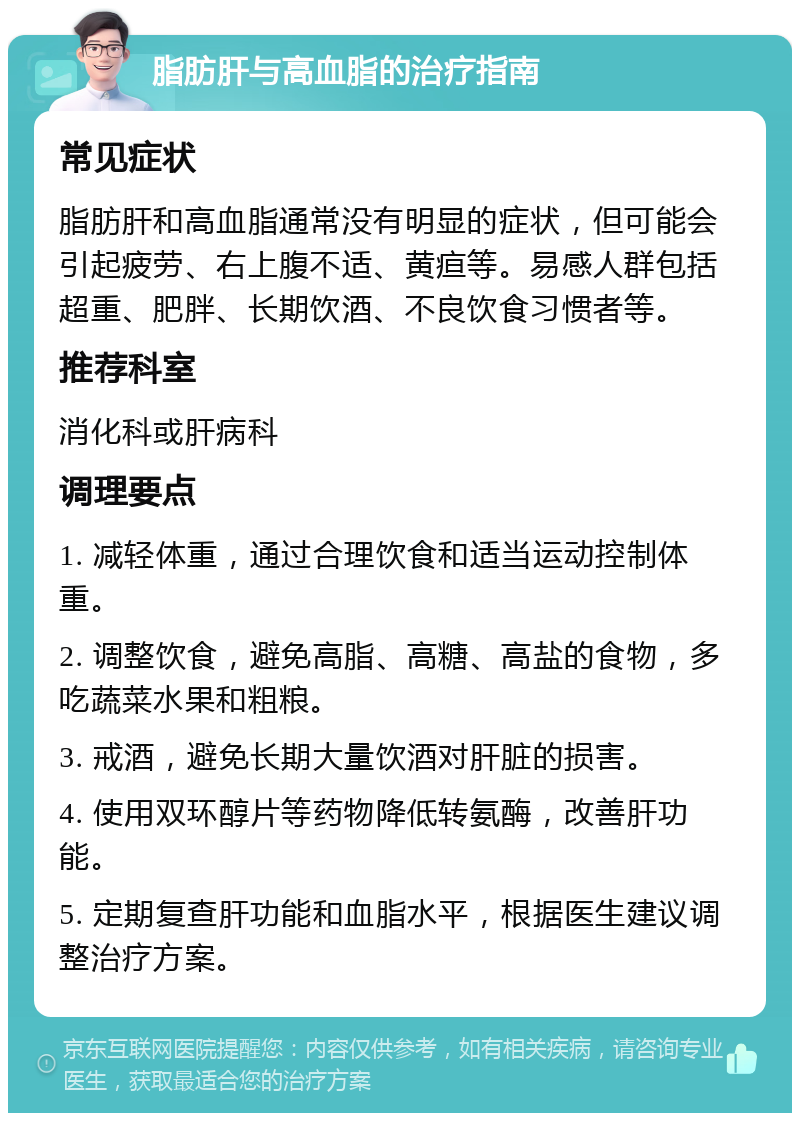 脂肪肝与高血脂的治疗指南 常见症状 脂肪肝和高血脂通常没有明显的症状，但可能会引起疲劳、右上腹不适、黄疸等。易感人群包括超重、肥胖、长期饮酒、不良饮食习惯者等。 推荐科室 消化科或肝病科 调理要点 1. 减轻体重，通过合理饮食和适当运动控制体重。 2. 调整饮食，避免高脂、高糖、高盐的食物，多吃蔬菜水果和粗粮。 3. 戒酒，避免长期大量饮酒对肝脏的损害。 4. 使用双环醇片等药物降低转氨酶，改善肝功能。 5. 定期复查肝功能和血脂水平，根据医生建议调整治疗方案。