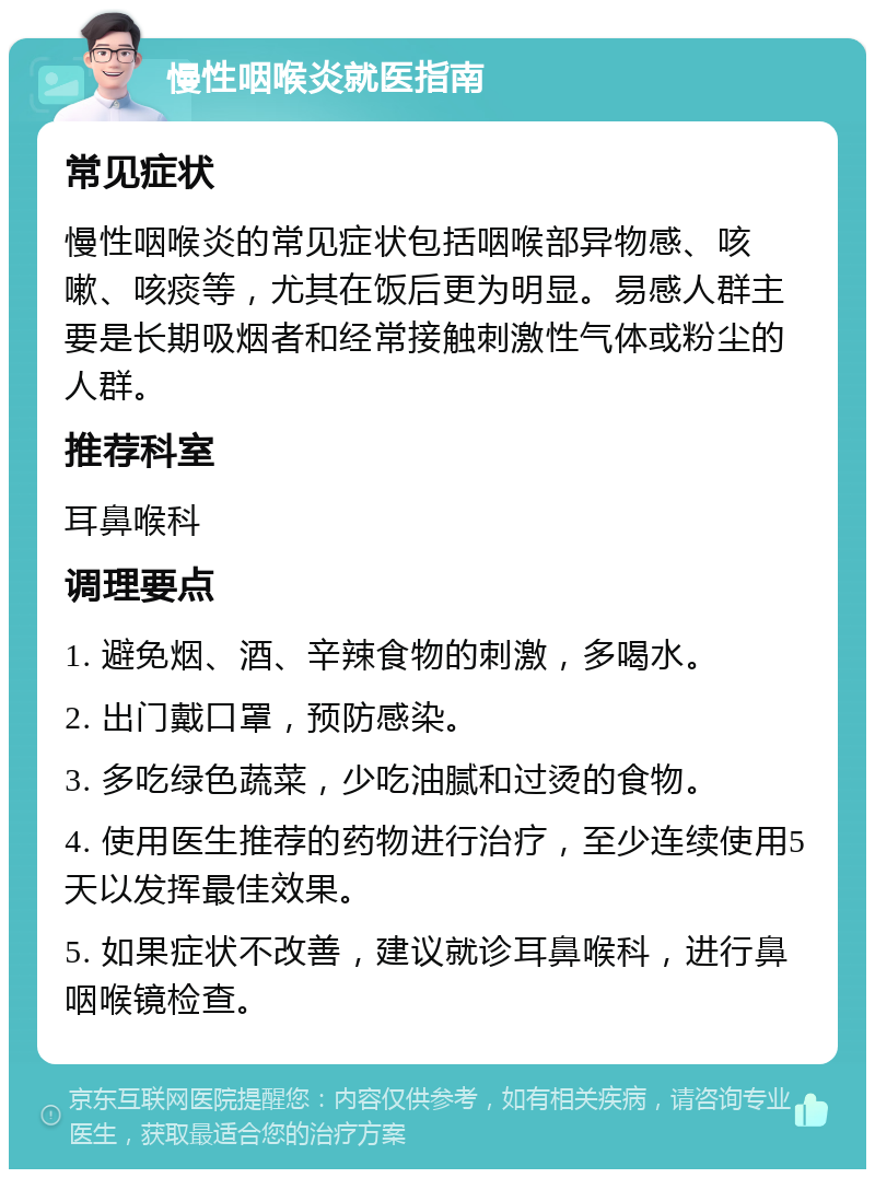 慢性咽喉炎就医指南 常见症状 慢性咽喉炎的常见症状包括咽喉部异物感、咳嗽、咳痰等，尤其在饭后更为明显。易感人群主要是长期吸烟者和经常接触刺激性气体或粉尘的人群。 推荐科室 耳鼻喉科 调理要点 1. 避免烟、酒、辛辣食物的刺激，多喝水。 2. 出门戴口罩，预防感染。 3. 多吃绿色蔬菜，少吃油腻和过烫的食物。 4. 使用医生推荐的药物进行治疗，至少连续使用5天以发挥最佳效果。 5. 如果症状不改善，建议就诊耳鼻喉科，进行鼻咽喉镜检查。