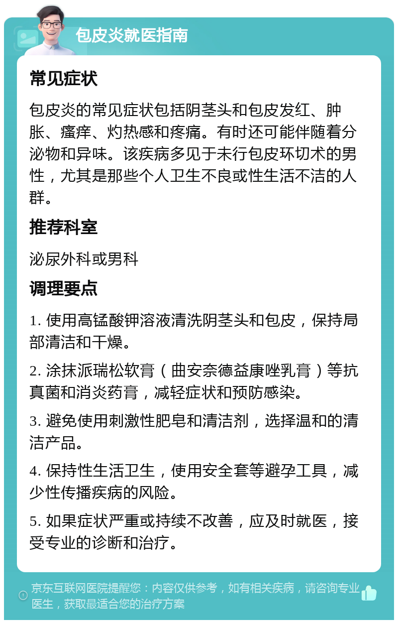 包皮炎就医指南 常见症状 包皮炎的常见症状包括阴茎头和包皮发红、肿胀、瘙痒、灼热感和疼痛。有时还可能伴随着分泌物和异味。该疾病多见于未行包皮环切术的男性，尤其是那些个人卫生不良或性生活不洁的人群。 推荐科室 泌尿外科或男科 调理要点 1. 使用高锰酸钾溶液清洗阴茎头和包皮，保持局部清洁和干燥。 2. 涂抹派瑞松软膏（曲安奈德益康唑乳膏）等抗真菌和消炎药膏，减轻症状和预防感染。 3. 避免使用刺激性肥皂和清洁剂，选择温和的清洁产品。 4. 保持性生活卫生，使用安全套等避孕工具，减少性传播疾病的风险。 5. 如果症状严重或持续不改善，应及时就医，接受专业的诊断和治疗。