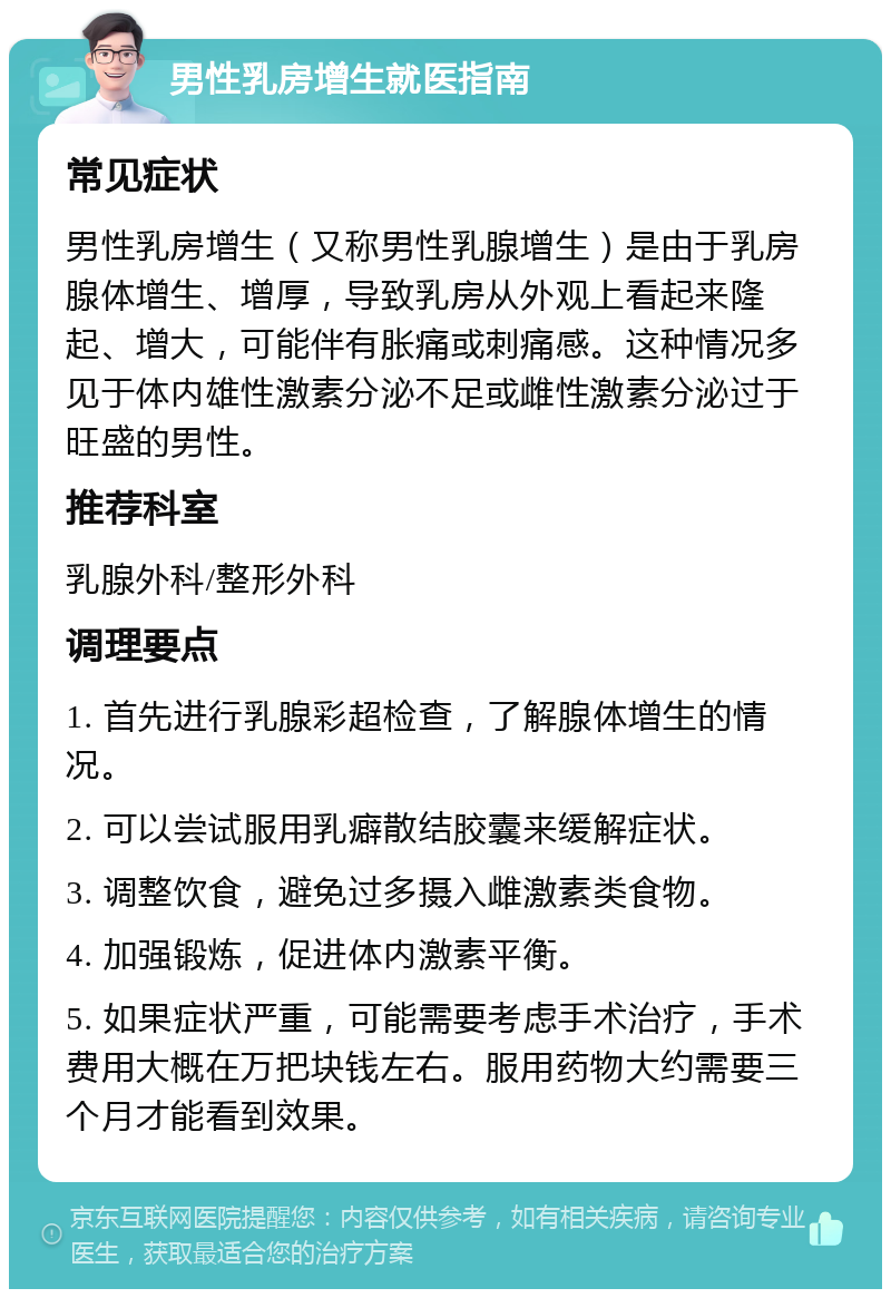 男性乳房增生就医指南 常见症状 男性乳房增生（又称男性乳腺增生）是由于乳房腺体增生、增厚，导致乳房从外观上看起来隆起、增大，可能伴有胀痛或刺痛感。这种情况多见于体内雄性激素分泌不足或雌性激素分泌过于旺盛的男性。 推荐科室 乳腺外科/整形外科 调理要点 1. 首先进行乳腺彩超检查，了解腺体增生的情况。 2. 可以尝试服用乳癖散结胶囊来缓解症状。 3. 调整饮食，避免过多摄入雌激素类食物。 4. 加强锻炼，促进体内激素平衡。 5. 如果症状严重，可能需要考虑手术治疗，手术费用大概在万把块钱左右。服用药物大约需要三个月才能看到效果。