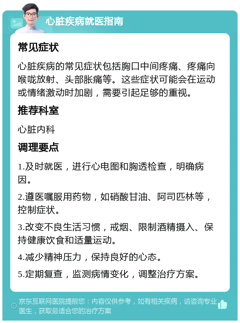 心脏疾病就医指南 常见症状 心脏疾病的常见症状包括胸口中间疼痛、疼痛向喉咙放射、头部胀痛等。这些症状可能会在运动或情绪激动时加剧，需要引起足够的重视。 推荐科室 心脏内科 调理要点 1.及时就医，进行心电图和胸透检查，明确病因。 2.遵医嘱服用药物，如硝酸甘油、阿司匹林等，控制症状。 3.改变不良生活习惯，戒烟、限制酒精摄入、保持健康饮食和适量运动。 4.减少精神压力，保持良好的心态。 5.定期复查，监测病情变化，调整治疗方案。