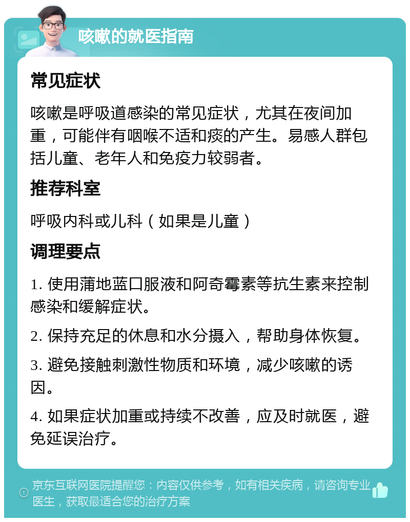 咳嗽的就医指南 常见症状 咳嗽是呼吸道感染的常见症状，尤其在夜间加重，可能伴有咽喉不适和痰的产生。易感人群包括儿童、老年人和免疫力较弱者。 推荐科室 呼吸内科或儿科（如果是儿童） 调理要点 1. 使用蒲地蓝口服液和阿奇霉素等抗生素来控制感染和缓解症状。 2. 保持充足的休息和水分摄入，帮助身体恢复。 3. 避免接触刺激性物质和环境，减少咳嗽的诱因。 4. 如果症状加重或持续不改善，应及时就医，避免延误治疗。