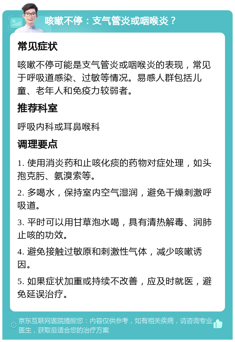 咳嗽不停：支气管炎或咽喉炎？ 常见症状 咳嗽不停可能是支气管炎或咽喉炎的表现，常见于呼吸道感染、过敏等情况。易感人群包括儿童、老年人和免疫力较弱者。 推荐科室 呼吸内科或耳鼻喉科 调理要点 1. 使用消炎药和止咳化痰的药物对症处理，如头孢克肟、氨溴索等。 2. 多喝水，保持室内空气湿润，避免干燥刺激呼吸道。 3. 平时可以用甘草泡水喝，具有清热解毒、润肺止咳的功效。 4. 避免接触过敏原和刺激性气体，减少咳嗽诱因。 5. 如果症状加重或持续不改善，应及时就医，避免延误治疗。