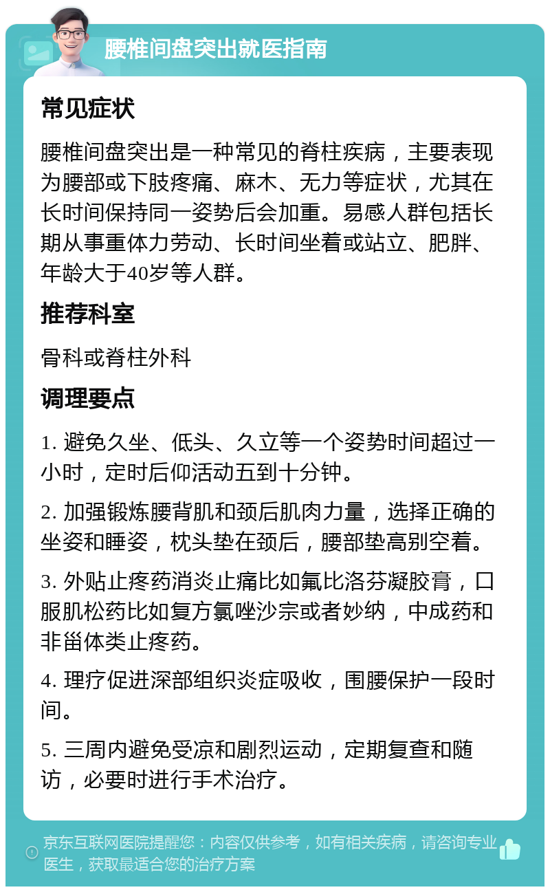 腰椎间盘突出就医指南 常见症状 腰椎间盘突出是一种常见的脊柱疾病，主要表现为腰部或下肢疼痛、麻木、无力等症状，尤其在长时间保持同一姿势后会加重。易感人群包括长期从事重体力劳动、长时间坐着或站立、肥胖、年龄大于40岁等人群。 推荐科室 骨科或脊柱外科 调理要点 1. 避免久坐、低头、久立等一个姿势时间超过一小时，定时后仰活动五到十分钟。 2. 加强锻炼腰背肌和颈后肌肉力量，选择正确的坐姿和睡姿，枕头垫在颈后，腰部垫高别空着。 3. 外贴止疼药消炎止痛比如氟比洛芬凝胶膏，口服肌松药比如复方氯唑沙宗或者妙纳，中成药和非甾体类止疼药。 4. 理疗促进深部组织炎症吸收，围腰保护一段时间。 5. 三周内避免受凉和剧烈运动，定期复查和随访，必要时进行手术治疗。