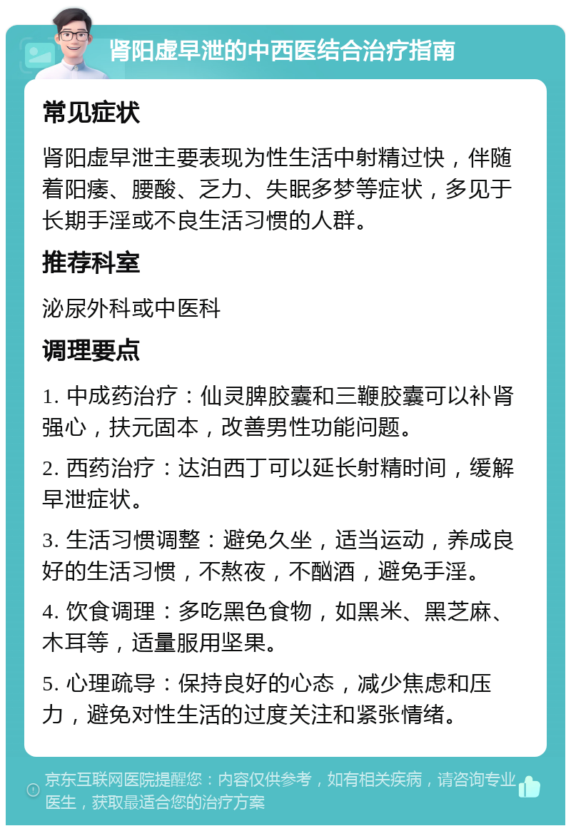 肾阳虚早泄的中西医结合治疗指南 常见症状 肾阳虚早泄主要表现为性生活中射精过快，伴随着阳痿、腰酸、乏力、失眠多梦等症状，多见于长期手淫或不良生活习惯的人群。 推荐科室 泌尿外科或中医科 调理要点 1. 中成药治疗：仙灵脾胶囊和三鞭胶囊可以补肾强心，扶元固本，改善男性功能问题。 2. 西药治疗：达泊西丁可以延长射精时间，缓解早泄症状。 3. 生活习惯调整：避免久坐，适当运动，养成良好的生活习惯，不熬夜，不酗酒，避免手淫。 4. 饮食调理：多吃黑色食物，如黑米、黑芝麻、木耳等，适量服用坚果。 5. 心理疏导：保持良好的心态，减少焦虑和压力，避免对性生活的过度关注和紧张情绪。