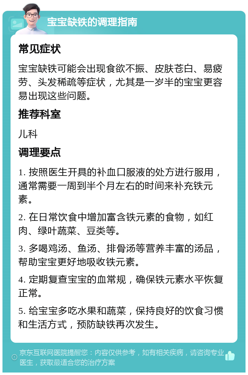 宝宝缺铁的调理指南 常见症状 宝宝缺铁可能会出现食欲不振、皮肤苍白、易疲劳、头发稀疏等症状，尤其是一岁半的宝宝更容易出现这些问题。 推荐科室 儿科 调理要点 1. 按照医生开具的补血口服液的处方进行服用，通常需要一周到半个月左右的时间来补充铁元素。 2. 在日常饮食中增加富含铁元素的食物，如红肉、绿叶蔬菜、豆类等。 3. 多喝鸡汤、鱼汤、排骨汤等营养丰富的汤品，帮助宝宝更好地吸收铁元素。 4. 定期复查宝宝的血常规，确保铁元素水平恢复正常。 5. 给宝宝多吃水果和蔬菜，保持良好的饮食习惯和生活方式，预防缺铁再次发生。