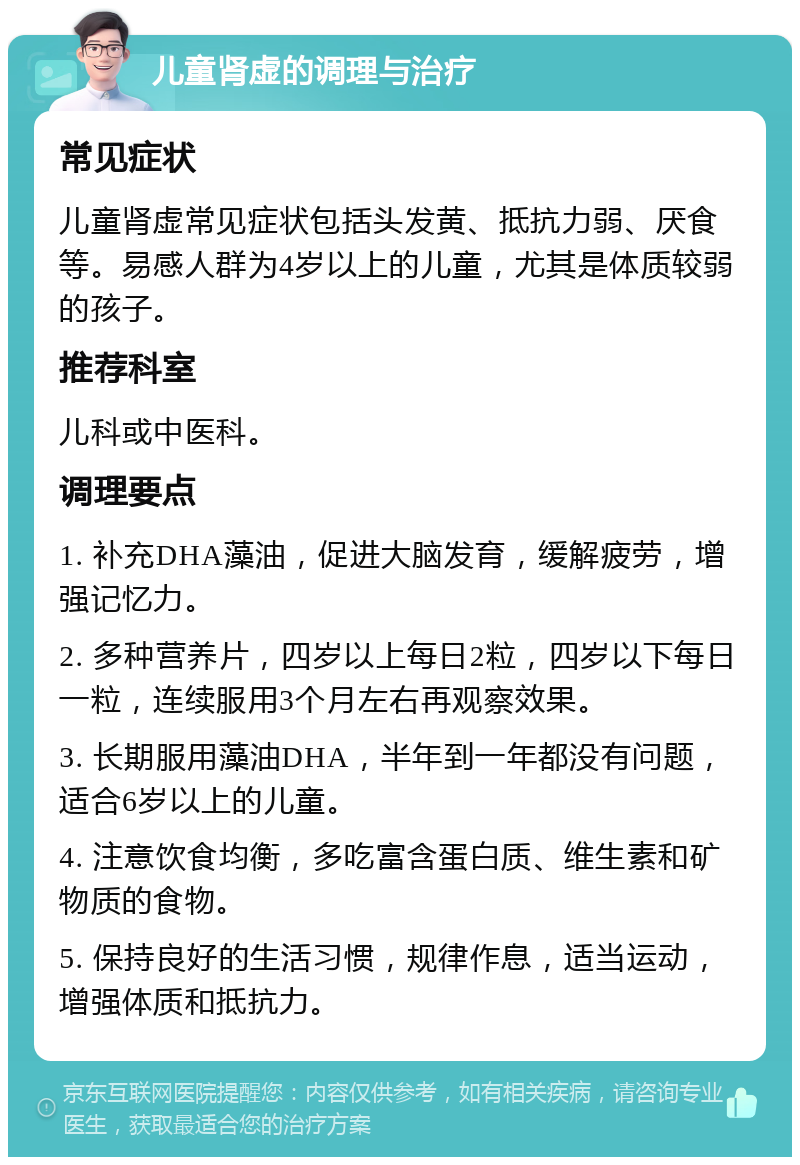 儿童肾虚的调理与治疗 常见症状 儿童肾虚常见症状包括头发黄、抵抗力弱、厌食等。易感人群为4岁以上的儿童，尤其是体质较弱的孩子。 推荐科室 儿科或中医科。 调理要点 1. 补充DHA藻油，促进大脑发育，缓解疲劳，增强记忆力。 2. 多种营养片，四岁以上每日2粒，四岁以下每日一粒，连续服用3个月左右再观察效果。 3. 长期服用藻油DHA，半年到一年都没有问题，适合6岁以上的儿童。 4. 注意饮食均衡，多吃富含蛋白质、维生素和矿物质的食物。 5. 保持良好的生活习惯，规律作息，适当运动，增强体质和抵抗力。