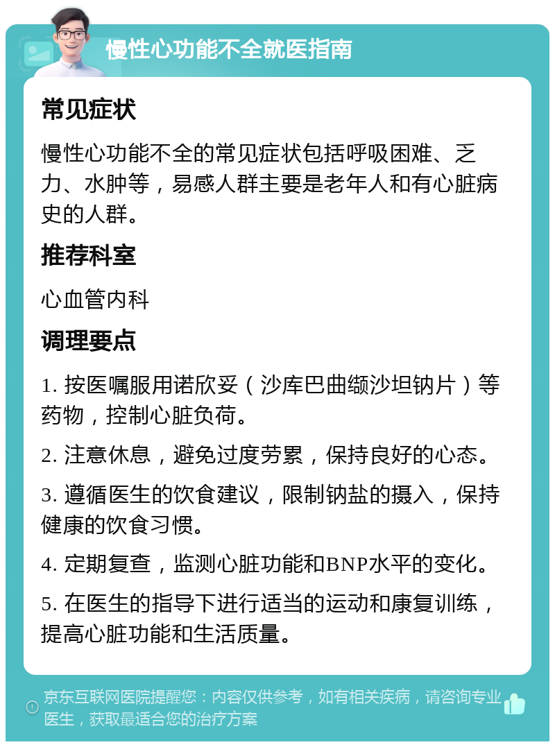 慢性心功能不全就医指南 常见症状 慢性心功能不全的常见症状包括呼吸困难、乏力、水肿等，易感人群主要是老年人和有心脏病史的人群。 推荐科室 心血管内科 调理要点 1. 按医嘱服用诺欣妥（沙库巴曲缬沙坦钠片）等药物，控制心脏负荷。 2. 注意休息，避免过度劳累，保持良好的心态。 3. 遵循医生的饮食建议，限制钠盐的摄入，保持健康的饮食习惯。 4. 定期复查，监测心脏功能和BNP水平的变化。 5. 在医生的指导下进行适当的运动和康复训练，提高心脏功能和生活质量。