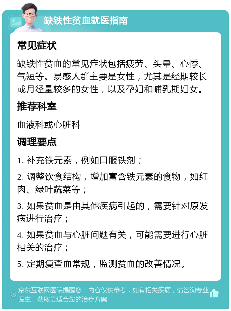 缺铁性贫血就医指南 常见症状 缺铁性贫血的常见症状包括疲劳、头晕、心悸、气短等。易感人群主要是女性，尤其是经期较长或月经量较多的女性，以及孕妇和哺乳期妇女。 推荐科室 血液科或心脏科 调理要点 1. 补充铁元素，例如口服铁剂； 2. 调整饮食结构，增加富含铁元素的食物，如红肉、绿叶蔬菜等； 3. 如果贫血是由其他疾病引起的，需要针对原发病进行治疗； 4. 如果贫血与心脏问题有关，可能需要进行心脏相关的治疗； 5. 定期复查血常规，监测贫血的改善情况。