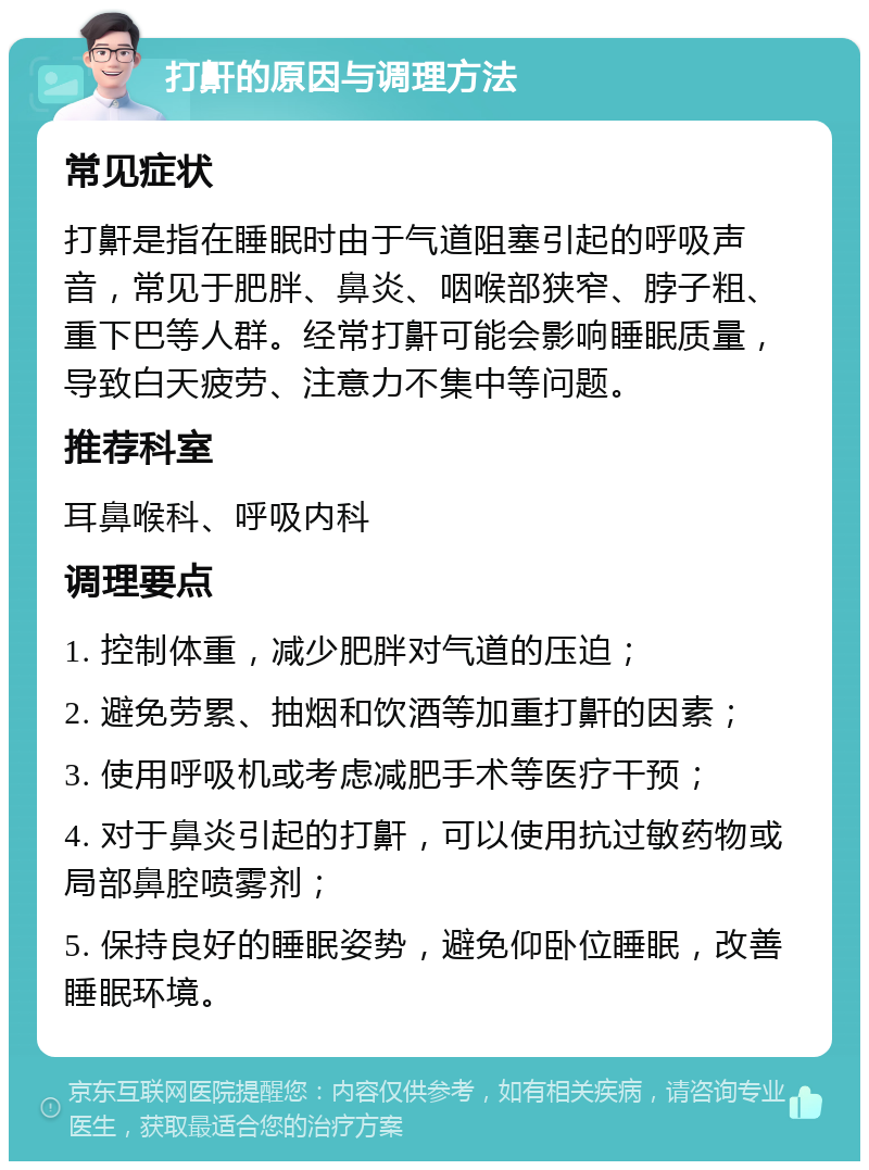 打鼾的原因与调理方法 常见症状 打鼾是指在睡眠时由于气道阻塞引起的呼吸声音，常见于肥胖、鼻炎、咽喉部狭窄、脖子粗、重下巴等人群。经常打鼾可能会影响睡眠质量，导致白天疲劳、注意力不集中等问题。 推荐科室 耳鼻喉科、呼吸内科 调理要点 1. 控制体重，减少肥胖对气道的压迫； 2. 避免劳累、抽烟和饮酒等加重打鼾的因素； 3. 使用呼吸机或考虑减肥手术等医疗干预； 4. 对于鼻炎引起的打鼾，可以使用抗过敏药物或局部鼻腔喷雾剂； 5. 保持良好的睡眠姿势，避免仰卧位睡眠，改善睡眠环境。