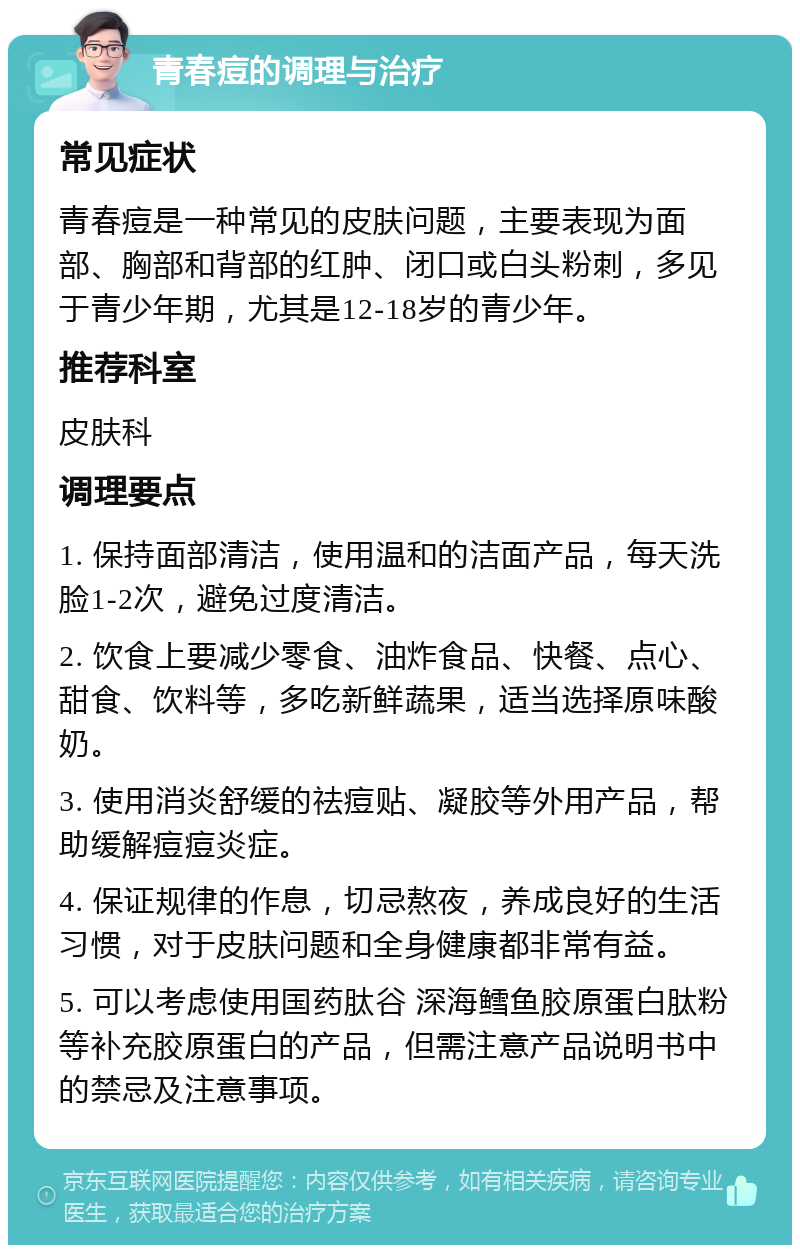 青春痘的调理与治疗 常见症状 青春痘是一种常见的皮肤问题，主要表现为面部、胸部和背部的红肿、闭口或白头粉刺，多见于青少年期，尤其是12-18岁的青少年。 推荐科室 皮肤科 调理要点 1. 保持面部清洁，使用温和的洁面产品，每天洗脸1-2次，避免过度清洁。 2. 饮食上要减少零食、油炸食品、快餐、点心、甜食、饮料等，多吃新鲜蔬果，适当选择原味酸奶。 3. 使用消炎舒缓的祛痘贴、凝胶等外用产品，帮助缓解痘痘炎症。 4. 保证规律的作息，切忌熬夜，养成良好的生活习惯，对于皮肤问题和全身健康都非常有益。 5. 可以考虑使用国药肽谷 深海鳕鱼胶原蛋白肽粉等补充胶原蛋白的产品，但需注意产品说明书中的禁忌及注意事项。