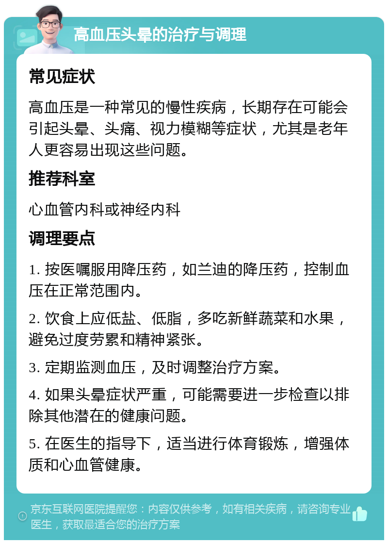 高血压头晕的治疗与调理 常见症状 高血压是一种常见的慢性疾病，长期存在可能会引起头晕、头痛、视力模糊等症状，尤其是老年人更容易出现这些问题。 推荐科室 心血管内科或神经内科 调理要点 1. 按医嘱服用降压药，如兰迪的降压药，控制血压在正常范围内。 2. 饮食上应低盐、低脂，多吃新鲜蔬菜和水果，避免过度劳累和精神紧张。 3. 定期监测血压，及时调整治疗方案。 4. 如果头晕症状严重，可能需要进一步检查以排除其他潜在的健康问题。 5. 在医生的指导下，适当进行体育锻炼，增强体质和心血管健康。