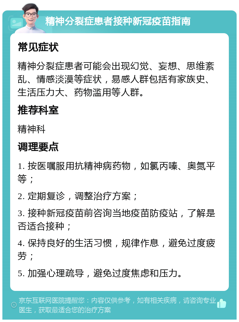 精神分裂症患者接种新冠疫苗指南 常见症状 精神分裂症患者可能会出现幻觉、妄想、思维紊乱、情感淡漠等症状，易感人群包括有家族史、生活压力大、药物滥用等人群。 推荐科室 精神科 调理要点 1. 按医嘱服用抗精神病药物，如氯丙嗪、奥氮平等； 2. 定期复诊，调整治疗方案； 3. 接种新冠疫苗前咨询当地疫苗防疫站，了解是否适合接种； 4. 保持良好的生活习惯，规律作息，避免过度疲劳； 5. 加强心理疏导，避免过度焦虑和压力。