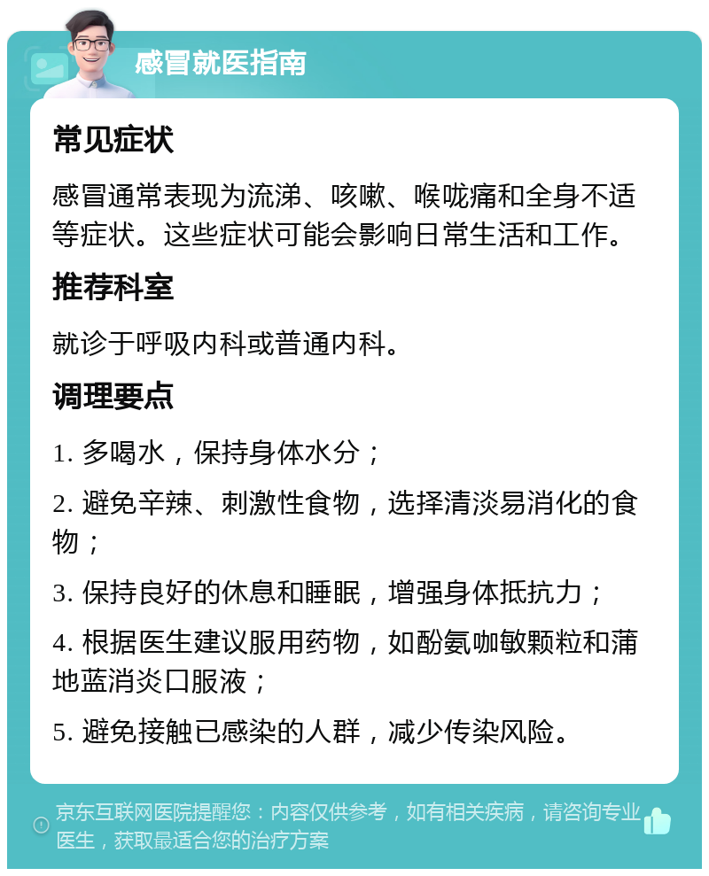 感冒就医指南 常见症状 感冒通常表现为流涕、咳嗽、喉咙痛和全身不适等症状。这些症状可能会影响日常生活和工作。 推荐科室 就诊于呼吸内科或普通内科。 调理要点 1. 多喝水，保持身体水分； 2. 避免辛辣、刺激性食物，选择清淡易消化的食物； 3. 保持良好的休息和睡眠，增强身体抵抗力； 4. 根据医生建议服用药物，如酚氨咖敏颗粒和蒲地蓝消炎口服液； 5. 避免接触已感染的人群，减少传染风险。