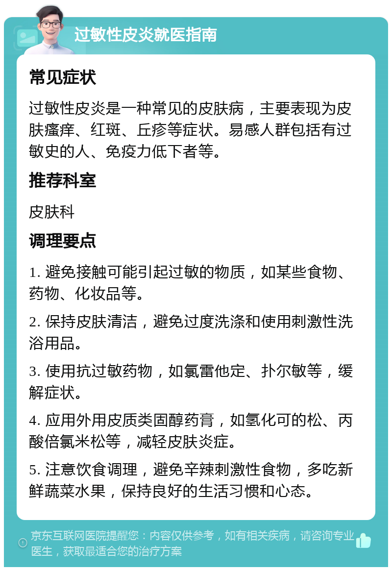 过敏性皮炎就医指南 常见症状 过敏性皮炎是一种常见的皮肤病，主要表现为皮肤瘙痒、红斑、丘疹等症状。易感人群包括有过敏史的人、免疫力低下者等。 推荐科室 皮肤科 调理要点 1. 避免接触可能引起过敏的物质，如某些食物、药物、化妆品等。 2. 保持皮肤清洁，避免过度洗涤和使用刺激性洗浴用品。 3. 使用抗过敏药物，如氯雷他定、扑尔敏等，缓解症状。 4. 应用外用皮质类固醇药膏，如氢化可的松、丙酸倍氯米松等，减轻皮肤炎症。 5. 注意饮食调理，避免辛辣刺激性食物，多吃新鲜蔬菜水果，保持良好的生活习惯和心态。