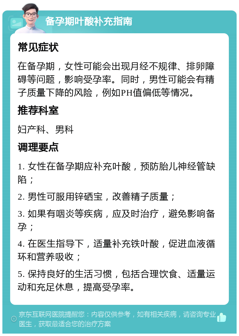 备孕期叶酸补充指南 常见症状 在备孕期，女性可能会出现月经不规律、排卵障碍等问题，影响受孕率。同时，男性可能会有精子质量下降的风险，例如PH值偏低等情况。 推荐科室 妇产科、男科 调理要点 1. 女性在备孕期应补充叶酸，预防胎儿神经管缺陷； 2. 男性可服用锌硒宝，改善精子质量； 3. 如果有咽炎等疾病，应及时治疗，避免影响备孕； 4. 在医生指导下，适量补充铁叶酸，促进血液循环和营养吸收； 5. 保持良好的生活习惯，包括合理饮食、适量运动和充足休息，提高受孕率。