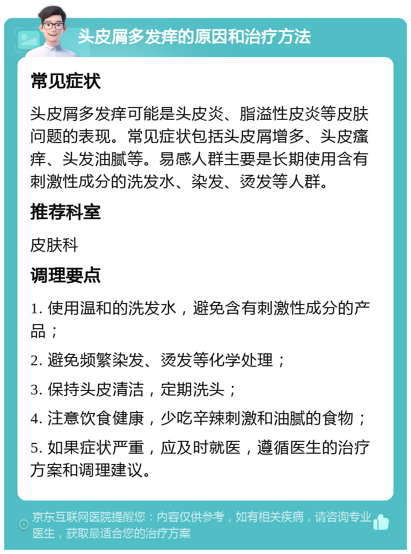 头皮屑多发痒的原因和治疗方法 常见症状 头皮屑多发痒可能是头皮炎、脂溢性皮炎等皮肤问题的表现。常见症状包括头皮屑增多、头皮瘙痒、头发油腻等。易感人群主要是长期使用含有刺激性成分的洗发水、染发、烫发等人群。 推荐科室 皮肤科 调理要点 1. 使用温和的洗发水，避免含有刺激性成分的产品； 2. 避免频繁染发、烫发等化学处理； 3. 保持头皮清洁，定期洗头； 4. 注意饮食健康，少吃辛辣刺激和油腻的食物； 5. 如果症状严重，应及时就医，遵循医生的治疗方案和调理建议。