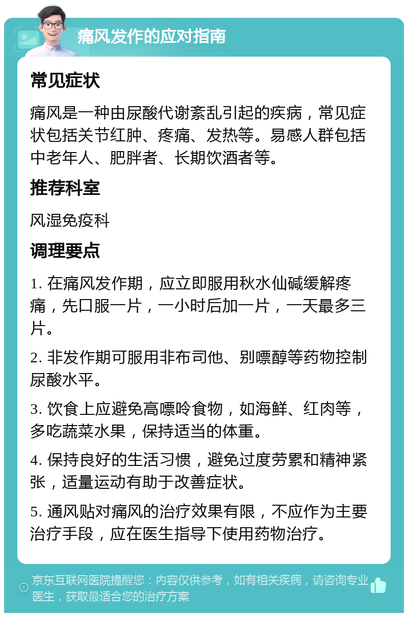 痛风发作的应对指南 常见症状 痛风是一种由尿酸代谢紊乱引起的疾病，常见症状包括关节红肿、疼痛、发热等。易感人群包括中老年人、肥胖者、长期饮酒者等。 推荐科室 风湿免疫科 调理要点 1. 在痛风发作期，应立即服用秋水仙碱缓解疼痛，先口服一片，一小时后加一片，一天最多三片。 2. 非发作期可服用非布司他、别嘌醇等药物控制尿酸水平。 3. 饮食上应避免高嘌呤食物，如海鲜、红肉等，多吃蔬菜水果，保持适当的体重。 4. 保持良好的生活习惯，避免过度劳累和精神紧张，适量运动有助于改善症状。 5. 通风贴对痛风的治疗效果有限，不应作为主要治疗手段，应在医生指导下使用药物治疗。