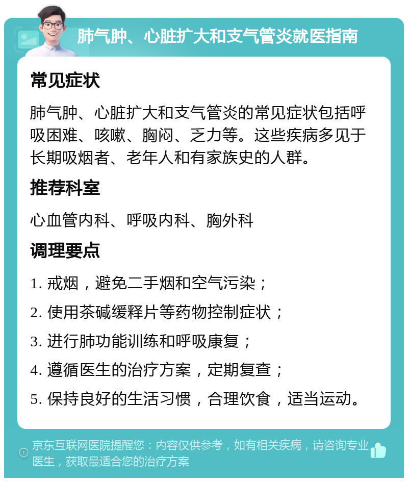 肺气肿、心脏扩大和支气管炎就医指南 常见症状 肺气肿、心脏扩大和支气管炎的常见症状包括呼吸困难、咳嗽、胸闷、乏力等。这些疾病多见于长期吸烟者、老年人和有家族史的人群。 推荐科室 心血管内科、呼吸内科、胸外科 调理要点 1. 戒烟，避免二手烟和空气污染； 2. 使用茶碱缓释片等药物控制症状； 3. 进行肺功能训练和呼吸康复； 4. 遵循医生的治疗方案，定期复查； 5. 保持良好的生活习惯，合理饮食，适当运动。