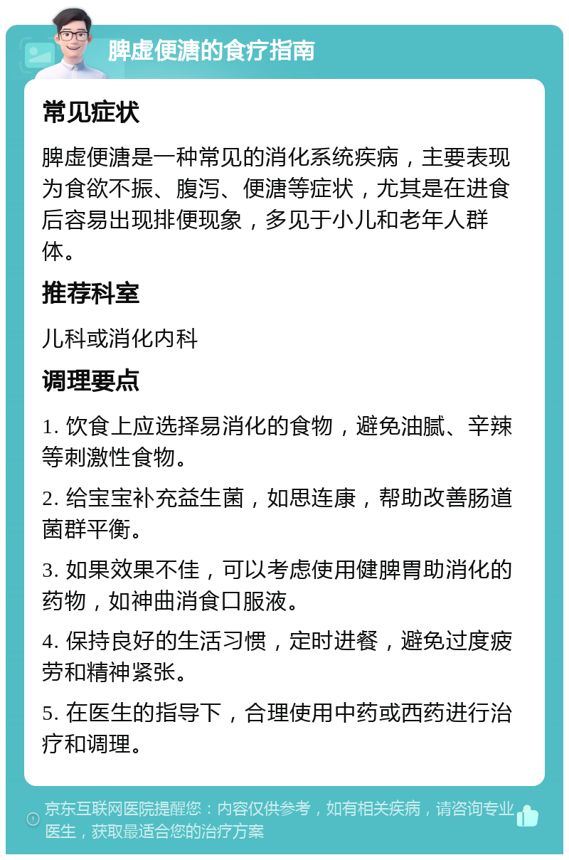 脾虚便溏的食疗指南 常见症状 脾虚便溏是一种常见的消化系统疾病，主要表现为食欲不振、腹泻、便溏等症状，尤其是在进食后容易出现排便现象，多见于小儿和老年人群体。 推荐科室 儿科或消化内科 调理要点 1. 饮食上应选择易消化的食物，避免油腻、辛辣等刺激性食物。 2. 给宝宝补充益生菌，如思连康，帮助改善肠道菌群平衡。 3. 如果效果不佳，可以考虑使用健脾胃助消化的药物，如神曲消食口服液。 4. 保持良好的生活习惯，定时进餐，避免过度疲劳和精神紧张。 5. 在医生的指导下，合理使用中药或西药进行治疗和调理。