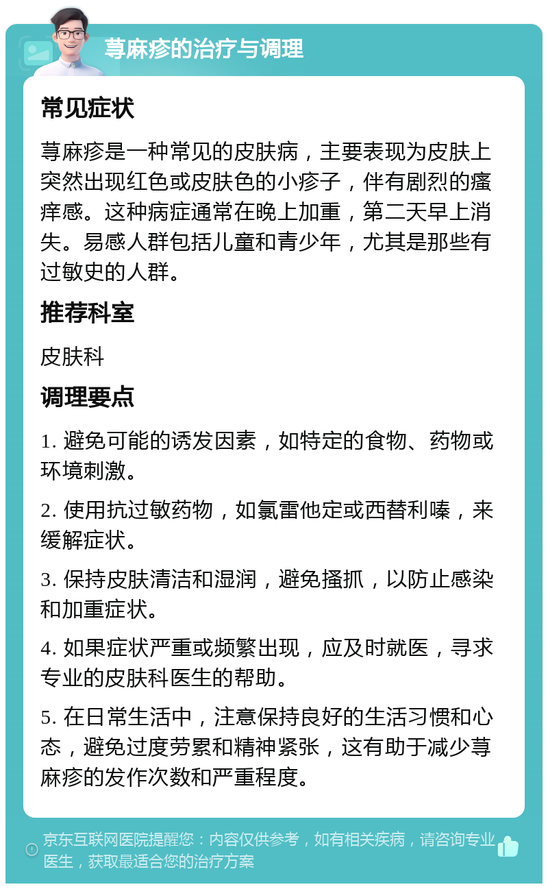 荨麻疹的治疗与调理 常见症状 荨麻疹是一种常见的皮肤病，主要表现为皮肤上突然出现红色或皮肤色的小疹子，伴有剧烈的瘙痒感。这种病症通常在晚上加重，第二天早上消失。易感人群包括儿童和青少年，尤其是那些有过敏史的人群。 推荐科室 皮肤科 调理要点 1. 避免可能的诱发因素，如特定的食物、药物或环境刺激。 2. 使用抗过敏药物，如氯雷他定或西替利嗪，来缓解症状。 3. 保持皮肤清洁和湿润，避免搔抓，以防止感染和加重症状。 4. 如果症状严重或频繁出现，应及时就医，寻求专业的皮肤科医生的帮助。 5. 在日常生活中，注意保持良好的生活习惯和心态，避免过度劳累和精神紧张，这有助于减少荨麻疹的发作次数和严重程度。