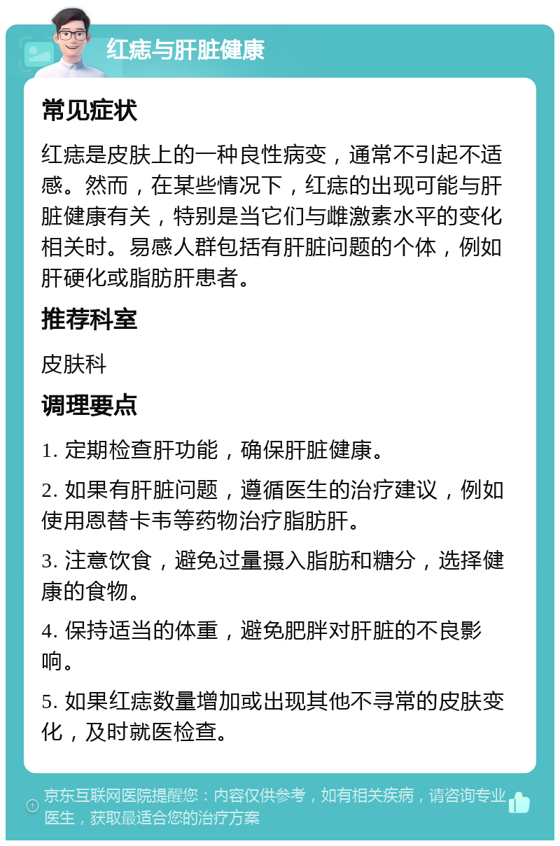 红痣与肝脏健康 常见症状 红痣是皮肤上的一种良性病变，通常不引起不适感。然而，在某些情况下，红痣的出现可能与肝脏健康有关，特别是当它们与雌激素水平的变化相关时。易感人群包括有肝脏问题的个体，例如肝硬化或脂肪肝患者。 推荐科室 皮肤科 调理要点 1. 定期检查肝功能，确保肝脏健康。 2. 如果有肝脏问题，遵循医生的治疗建议，例如使用恩替卡韦等药物治疗脂肪肝。 3. 注意饮食，避免过量摄入脂肪和糖分，选择健康的食物。 4. 保持适当的体重，避免肥胖对肝脏的不良影响。 5. 如果红痣数量增加或出现其他不寻常的皮肤变化，及时就医检查。