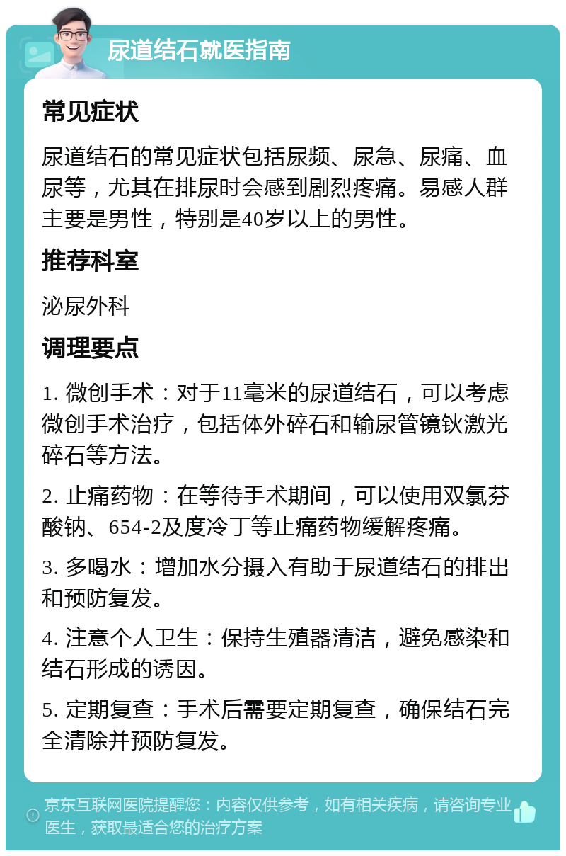 尿道结石就医指南 常见症状 尿道结石的常见症状包括尿频、尿急、尿痛、血尿等，尤其在排尿时会感到剧烈疼痛。易感人群主要是男性，特别是40岁以上的男性。 推荐科室 泌尿外科 调理要点 1. 微创手术：对于11毫米的尿道结石，可以考虑微创手术治疗，包括体外碎石和输尿管镜钬激光碎石等方法。 2. 止痛药物：在等待手术期间，可以使用双氯芬酸钠、654-2及度冷丁等止痛药物缓解疼痛。 3. 多喝水：增加水分摄入有助于尿道结石的排出和预防复发。 4. 注意个人卫生：保持生殖器清洁，避免感染和结石形成的诱因。 5. 定期复查：手术后需要定期复查，确保结石完全清除并预防复发。