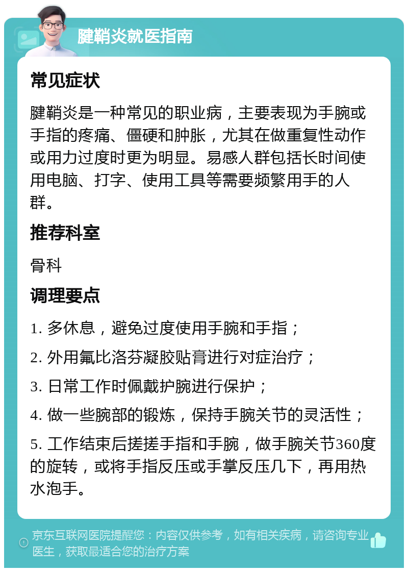 腱鞘炎就医指南 常见症状 腱鞘炎是一种常见的职业病，主要表现为手腕或手指的疼痛、僵硬和肿胀，尤其在做重复性动作或用力过度时更为明显。易感人群包括长时间使用电脑、打字、使用工具等需要频繁用手的人群。 推荐科室 骨科 调理要点 1. 多休息，避免过度使用手腕和手指； 2. 外用氟比洛芬凝胶贴膏进行对症治疗； 3. 日常工作时佩戴护腕进行保护； 4. 做一些腕部的锻炼，保持手腕关节的灵活性； 5. 工作结束后搓搓手指和手腕，做手腕关节360度的旋转，或将手指反压或手掌反压几下，再用热水泡手。