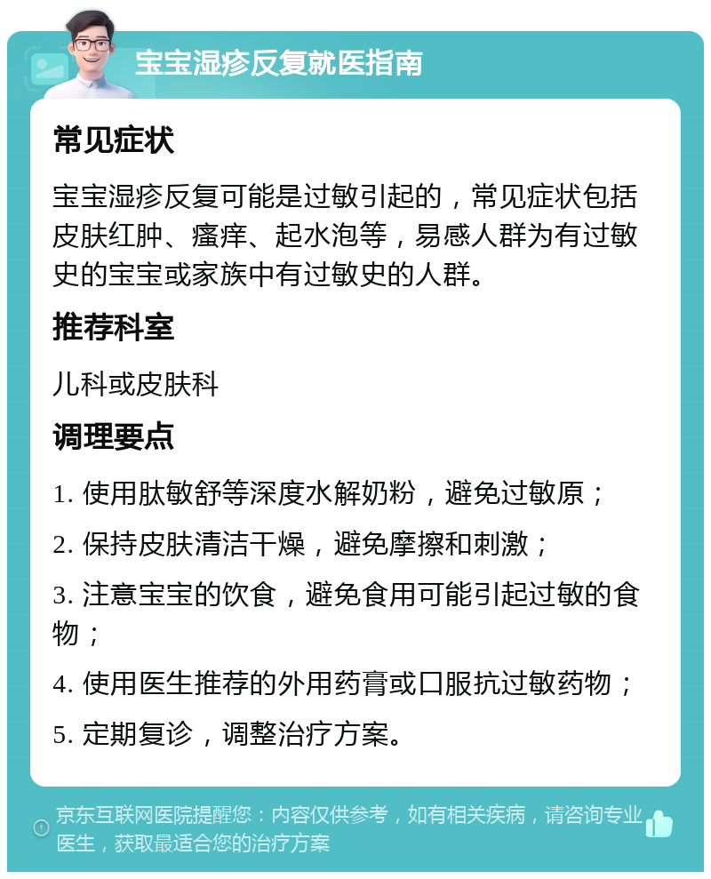 宝宝湿疹反复就医指南 常见症状 宝宝湿疹反复可能是过敏引起的，常见症状包括皮肤红肿、瘙痒、起水泡等，易感人群为有过敏史的宝宝或家族中有过敏史的人群。 推荐科室 儿科或皮肤科 调理要点 1. 使用肽敏舒等深度水解奶粉，避免过敏原； 2. 保持皮肤清洁干燥，避免摩擦和刺激； 3. 注意宝宝的饮食，避免食用可能引起过敏的食物； 4. 使用医生推荐的外用药膏或口服抗过敏药物； 5. 定期复诊，调整治疗方案。