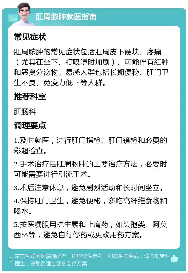 肛周脓肿就医指南 常见症状 肛周脓肿的常见症状包括肛周皮下硬块、疼痛（尤其在坐下、打喷嚏时加剧）、可能伴有红肿和恶臭分泌物。易感人群包括长期便秘、肛门卫生不良、免疫力低下等人群。 推荐科室 肛肠科 调理要点 1.及时就医，进行肛门指检、肛门镜检和必要的彩超检查。 2.手术治疗是肛周脓肿的主要治疗方法，必要时可能需要进行引流手术。 3.术后注意休息，避免剧烈活动和长时间坐立。 4.保持肛门卫生，避免便秘，多吃高纤维食物和喝水。 5.按医嘱服用抗生素和止痛药，如头孢类、阿莫西林等，避免自行停药或更改用药方案。