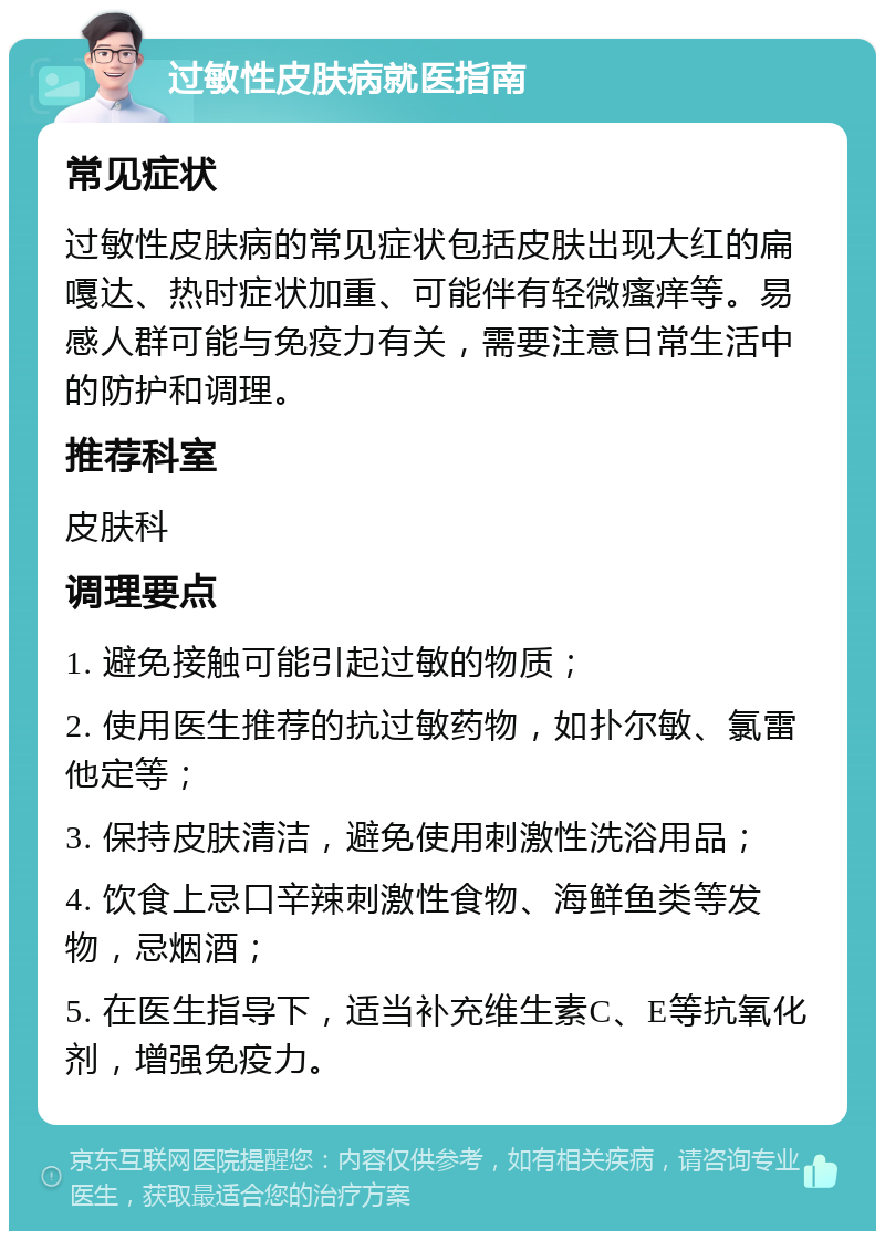 过敏性皮肤病就医指南 常见症状 过敏性皮肤病的常见症状包括皮肤出现大红的扁嘎达、热时症状加重、可能伴有轻微瘙痒等。易感人群可能与免疫力有关，需要注意日常生活中的防护和调理。 推荐科室 皮肤科 调理要点 1. 避免接触可能引起过敏的物质； 2. 使用医生推荐的抗过敏药物，如扑尔敏、氯雷他定等； 3. 保持皮肤清洁，避免使用刺激性洗浴用品； 4. 饮食上忌口辛辣刺激性食物、海鲜鱼类等发物，忌烟酒； 5. 在医生指导下，适当补充维生素C、E等抗氧化剂，增强免疫力。