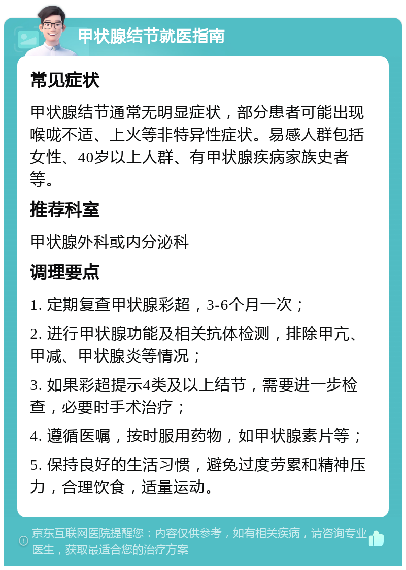 甲状腺结节就医指南 常见症状 甲状腺结节通常无明显症状，部分患者可能出现喉咙不适、上火等非特异性症状。易感人群包括女性、40岁以上人群、有甲状腺疾病家族史者等。 推荐科室 甲状腺外科或内分泌科 调理要点 1. 定期复查甲状腺彩超，3-6个月一次； 2. 进行甲状腺功能及相关抗体检测，排除甲亢、甲减、甲状腺炎等情况； 3. 如果彩超提示4类及以上结节，需要进一步检查，必要时手术治疗； 4. 遵循医嘱，按时服用药物，如甲状腺素片等； 5. 保持良好的生活习惯，避免过度劳累和精神压力，合理饮食，适量运动。