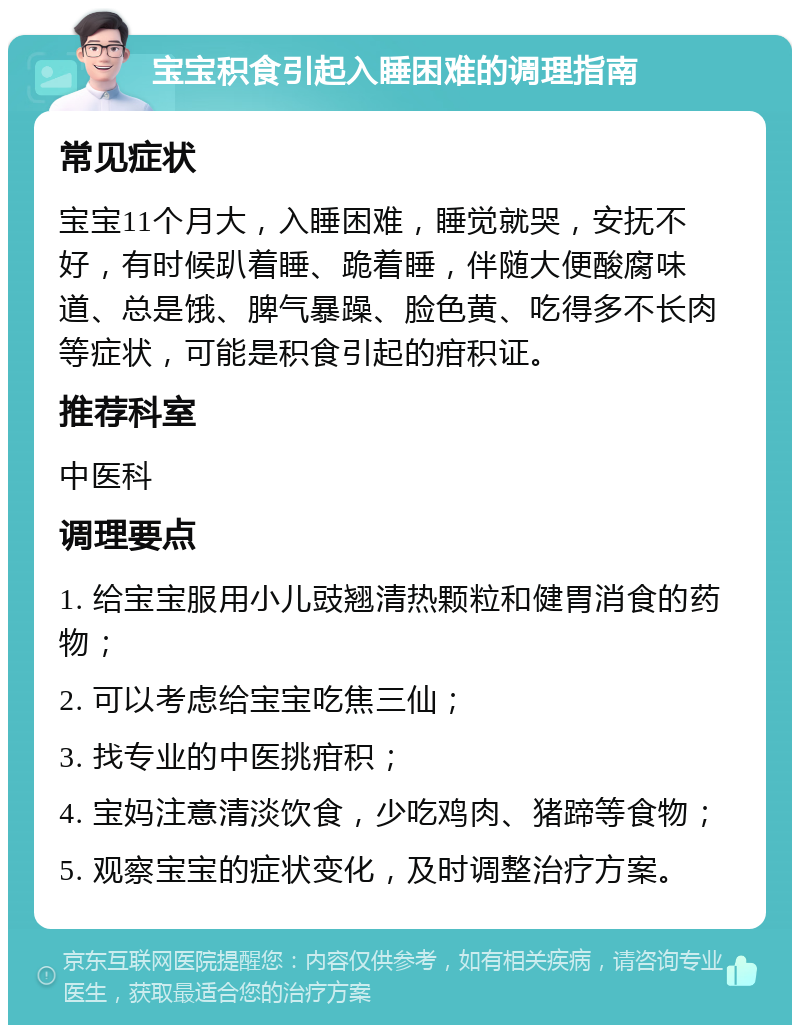 宝宝积食引起入睡困难的调理指南 常见症状 宝宝11个月大，入睡困难，睡觉就哭，安抚不好，有时候趴着睡、跪着睡，伴随大便酸腐味道、总是饿、脾气暴躁、脸色黄、吃得多不长肉等症状，可能是积食引起的疳积证。 推荐科室 中医科 调理要点 1. 给宝宝服用小儿豉翘清热颗粒和健胃消食的药物； 2. 可以考虑给宝宝吃焦三仙； 3. 找专业的中医挑疳积； 4. 宝妈注意清淡饮食，少吃鸡肉、猪蹄等食物； 5. 观察宝宝的症状变化，及时调整治疗方案。