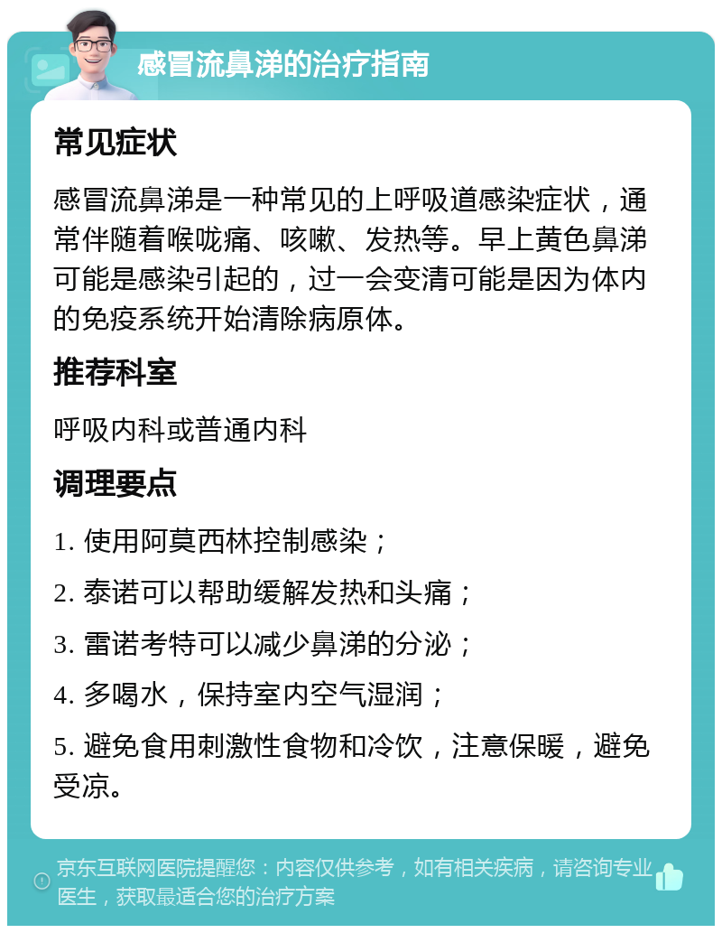 感冒流鼻涕的治疗指南 常见症状 感冒流鼻涕是一种常见的上呼吸道感染症状，通常伴随着喉咙痛、咳嗽、发热等。早上黄色鼻涕可能是感染引起的，过一会变清可能是因为体内的免疫系统开始清除病原体。 推荐科室 呼吸内科或普通内科 调理要点 1. 使用阿莫西林控制感染； 2. 泰诺可以帮助缓解发热和头痛； 3. 雷诺考特可以减少鼻涕的分泌； 4. 多喝水，保持室内空气湿润； 5. 避免食用刺激性食物和冷饮，注意保暖，避免受凉。