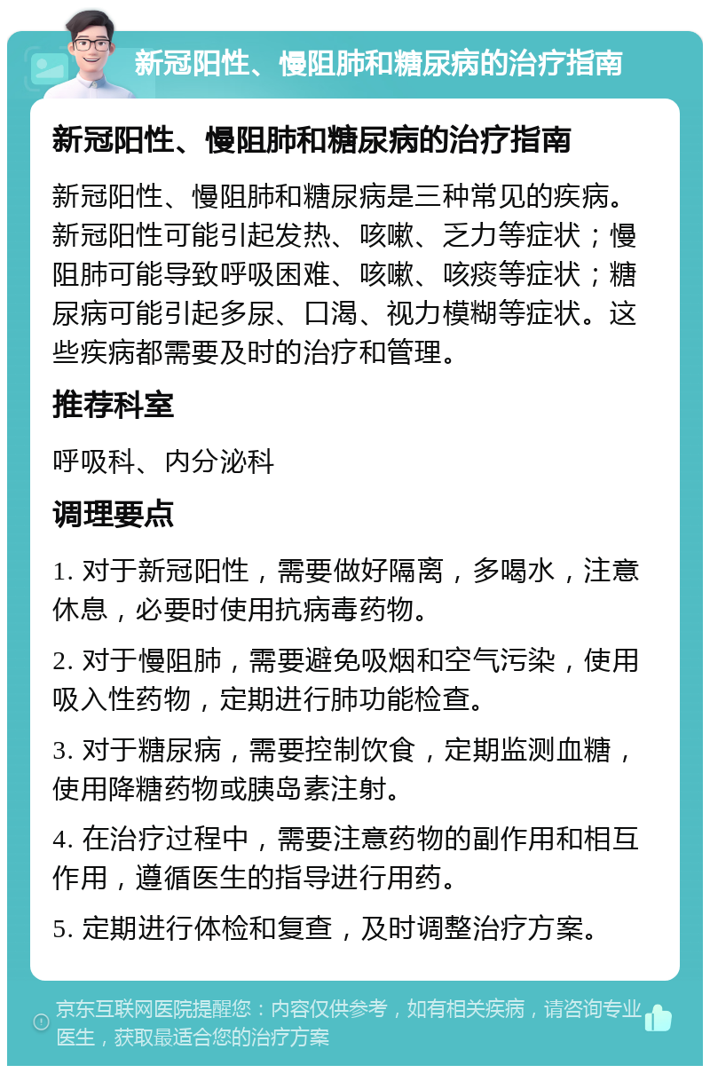 新冠阳性、慢阻肺和糖尿病的治疗指南 新冠阳性、慢阻肺和糖尿病的治疗指南 新冠阳性、慢阻肺和糖尿病是三种常见的疾病。新冠阳性可能引起发热、咳嗽、乏力等症状；慢阻肺可能导致呼吸困难、咳嗽、咳痰等症状；糖尿病可能引起多尿、口渴、视力模糊等症状。这些疾病都需要及时的治疗和管理。 推荐科室 呼吸科、内分泌科 调理要点 1. 对于新冠阳性，需要做好隔离，多喝水，注意休息，必要时使用抗病毒药物。 2. 对于慢阻肺，需要避免吸烟和空气污染，使用吸入性药物，定期进行肺功能检查。 3. 对于糖尿病，需要控制饮食，定期监测血糖，使用降糖药物或胰岛素注射。 4. 在治疗过程中，需要注意药物的副作用和相互作用，遵循医生的指导进行用药。 5. 定期进行体检和复查，及时调整治疗方案。