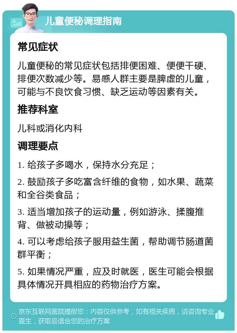 儿童便秘调理指南 常见症状 儿童便秘的常见症状包括排便困难、便便干硬、排便次数减少等。易感人群主要是脾虚的儿童，可能与不良饮食习惯、缺乏运动等因素有关。 推荐科室 儿科或消化内科 调理要点 1. 给孩子多喝水，保持水分充足； 2. 鼓励孩子多吃富含纤维的食物，如水果、蔬菜和全谷类食品； 3. 适当增加孩子的运动量，例如游泳、揉腹推背、做被动操等； 4. 可以考虑给孩子服用益生菌，帮助调节肠道菌群平衡； 5. 如果情况严重，应及时就医，医生可能会根据具体情况开具相应的药物治疗方案。