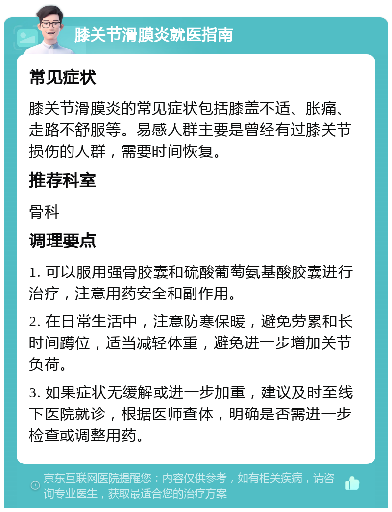 膝关节滑膜炎就医指南 常见症状 膝关节滑膜炎的常见症状包括膝盖不适、胀痛、走路不舒服等。易感人群主要是曾经有过膝关节损伤的人群，需要时间恢复。 推荐科室 骨科 调理要点 1. 可以服用强骨胶囊和硫酸葡萄氨基酸胶囊进行治疗，注意用药安全和副作用。 2. 在日常生活中，注意防寒保暖，避免劳累和长时间蹲位，适当减轻体重，避免进一步增加关节负荷。 3. 如果症状无缓解或进一步加重，建议及时至线下医院就诊，根据医师查体，明确是否需进一步检查或调整用药。