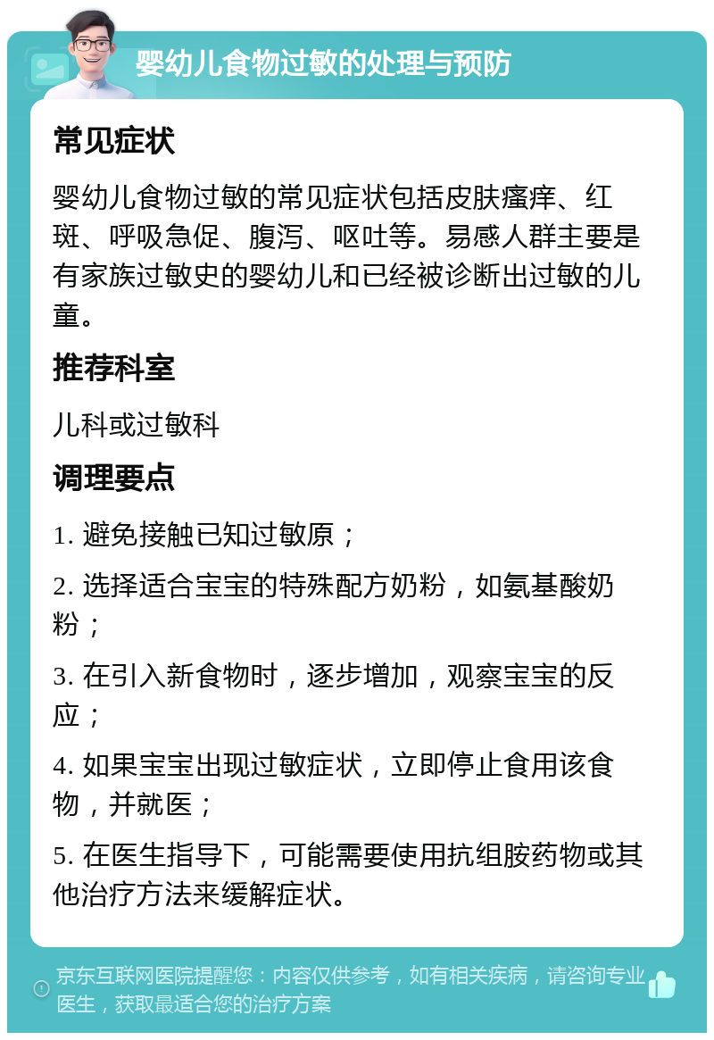 婴幼儿食物过敏的处理与预防 常见症状 婴幼儿食物过敏的常见症状包括皮肤瘙痒、红斑、呼吸急促、腹泻、呕吐等。易感人群主要是有家族过敏史的婴幼儿和已经被诊断出过敏的儿童。 推荐科室 儿科或过敏科 调理要点 1. 避免接触已知过敏原； 2. 选择适合宝宝的特殊配方奶粉，如氨基酸奶粉； 3. 在引入新食物时，逐步增加，观察宝宝的反应； 4. 如果宝宝出现过敏症状，立即停止食用该食物，并就医； 5. 在医生指导下，可能需要使用抗组胺药物或其他治疗方法来缓解症状。