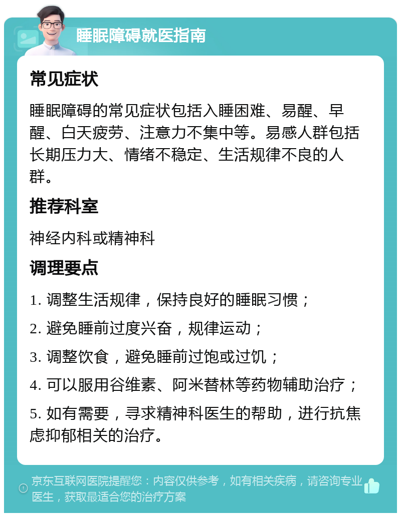 睡眠障碍就医指南 常见症状 睡眠障碍的常见症状包括入睡困难、易醒、早醒、白天疲劳、注意力不集中等。易感人群包括长期压力大、情绪不稳定、生活规律不良的人群。 推荐科室 神经内科或精神科 调理要点 1. 调整生活规律，保持良好的睡眠习惯； 2. 避免睡前过度兴奋，规律运动； 3. 调整饮食，避免睡前过饱或过饥； 4. 可以服用谷维素、阿米替林等药物辅助治疗； 5. 如有需要，寻求精神科医生的帮助，进行抗焦虑抑郁相关的治疗。